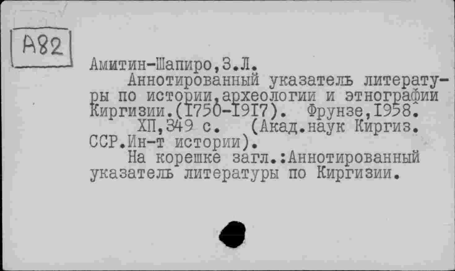 ﻿	
Амитин-Іїїапиро, З.Л.
Аннотированный указатель литературы по истории.археологии и этнографии Киргизии.(175Ô-I9I7). Фрунзе,1958.
ХП,349 с. (Акад.наук Киргиз. ССР.Ин-т истории).
На корешке загл.:Аннотированный указатель литературы по Киргизии.